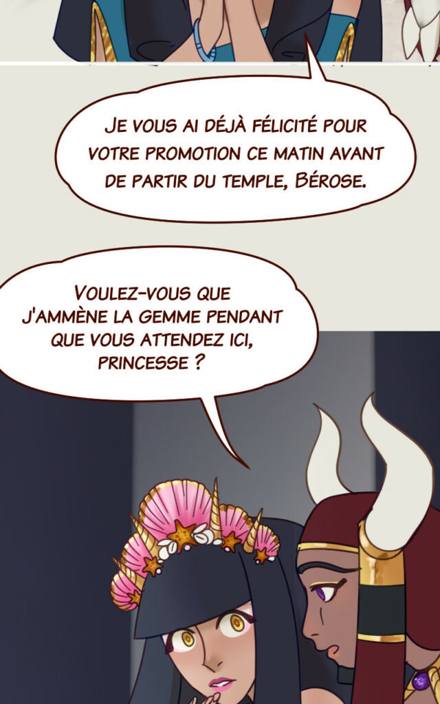 Coral : Je vous ai déjà félicité pour votre promotion ce matin avant de partir du temple, Bérose. Bérose : Voulez-vous que j'ammène la gemme pendant que vous attendez ici, princesse ?