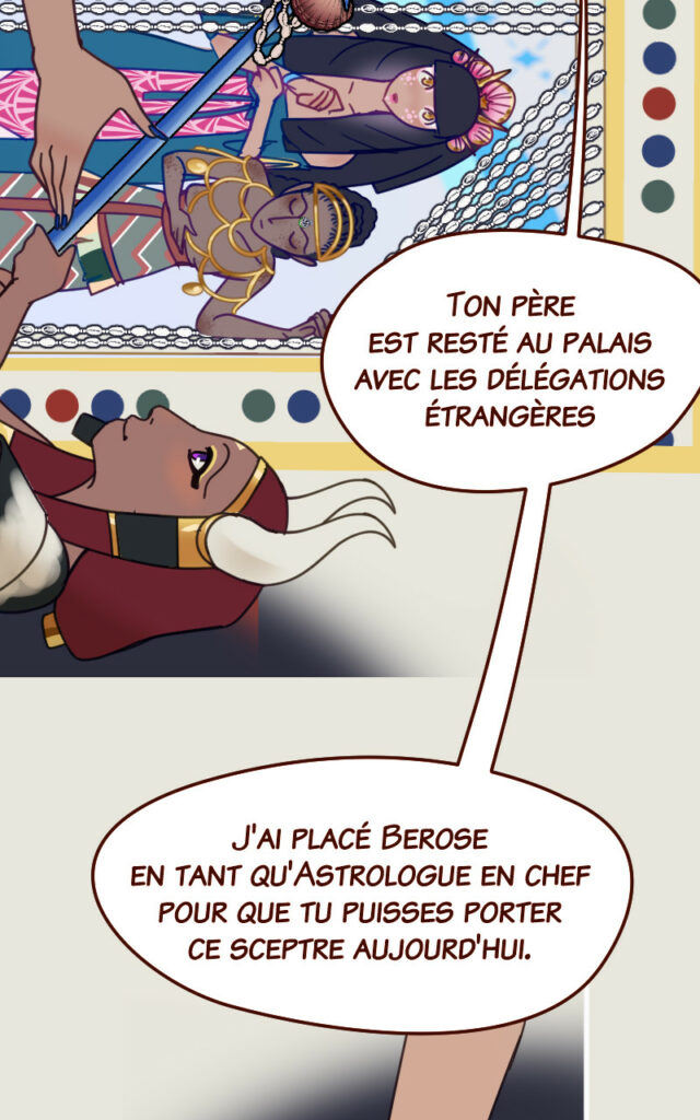 Mégaira : Ton père est resté au palais avec les élégations étrangères. J'ai placé Berose en tant qu'Astrologue en chef pour que tu puisses porter ce sceptre aujourd'hui.