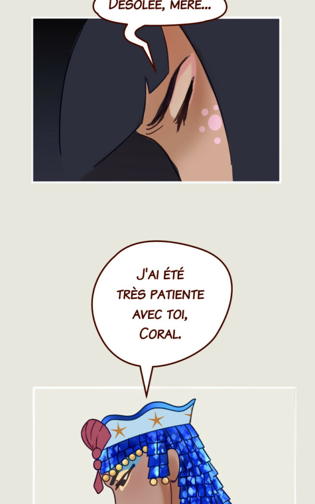 Coral : Je suis désolée, mère. Mégaira : J'ai été très patiente avec toi, Coral.