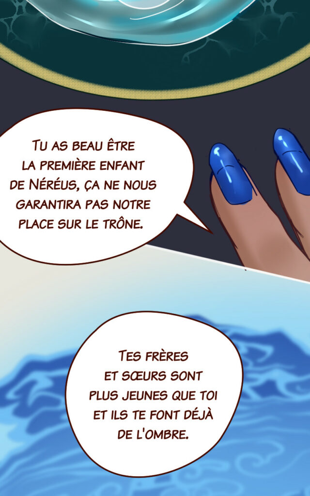 Mégaira : Tu as beau être la première enfant de Néréus, ça ne nous garantira pas notre place sur le trône. Tes frères et sœurs sont plus jeunes que toi et ils te font déjà de l'ombre.